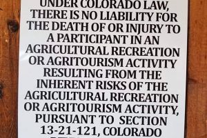 WARNING: UNDER COLORADO LAW, THERE IS NO LIABILITY FOR THE DEATH OF OR INJURY TO A PARTICIPANT IN AN AGRICULTURAL RECREATION OR AGRITOURISM ACTIVITY RESULTING FROM THE INHERENT RISKS OF THE AGRICULTURAL RECREATION OR AGRITOURISM ACTIVITY, PURSUANT TO SECTION 13-21-121, COLORADO REVISED STATUTES